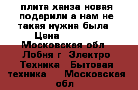 плита ханза новая подарили а нам не такая нужна была › Цена ­ 14 000 - Московская обл., Лобня г. Электро-Техника » Бытовая техника   . Московская обл.